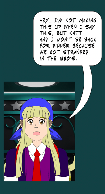 Image description: A panel of Kayla in the phone booth. 'Hey... I'm not making this up when I say this, but Katt and I won't be back for dinner, because we got stranded in the 1880's'.