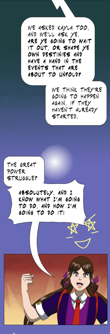 Image description: Part of a webtoon episode. The first panel is a speech-balloon from someone off-screen. 'We asked Kayla too, and we'll ask ye, are ye going to wait it out, or shape ye own destines and have a hand in the events that are about to unfold? We think they're going to happen again, if they haven't already started.' In the second panel, Katt looks excited and fired up. She says 'The Great Power Struggle? Absolutely, and I know what I'm going to do, and how I'm going to do it!