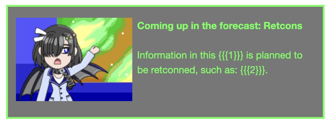 Image Description: A template from the Operating Superstars Wiki to mark articles or sections that have information that became outdated and will be retconned. It has a gray background with bright green text. The image is of Priscilla in front of a weather forecast. The template reads 'Coming up in the forecast: Retcons. Information in this {{{1}}} is planned to be retconned, such as: {{{2}}}.'